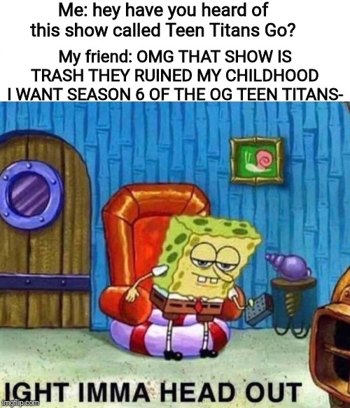 Spongebob Ight Imma Head Out | Me: hey have you heard of this show called Teen Titans Go? My friend: OMG THAT SHOW IS TRASH THEY RUINED MY CHILDHOOD I WANT SEASON 6 OF THE OG TEEN TITANS- | image tagged in spongebob ight imma head out,teen titans go,teen titans,cartoon network | made w/ Imgflip meme maker