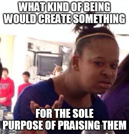 Black Girl Wat | WHAT KIND OF BEING WOULD CREATE SOMETHING; FOR THE SOLE PURPOSE OF PRAISING THEM | image tagged in memes,black girl wat,god,the abrahamic god,abrahamic religions,yahweh | made w/ Imgflip meme maker