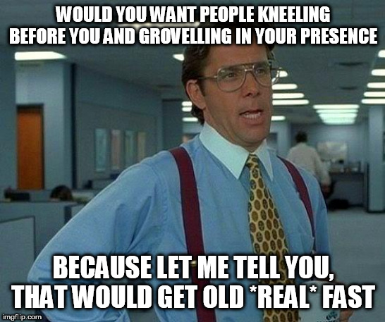 That Would Be Great | WOULD YOU WANT PEOPLE KNEELING BEFORE YOU AND GROVELLING IN YOUR PRESENCE; BECAUSE LET ME TELL YOU, THAT WOULD GET OLD *REAL* FAST | image tagged in memes,that would be great,god,yahweh,the abrahamic god,abrahamic religions | made w/ Imgflip meme maker