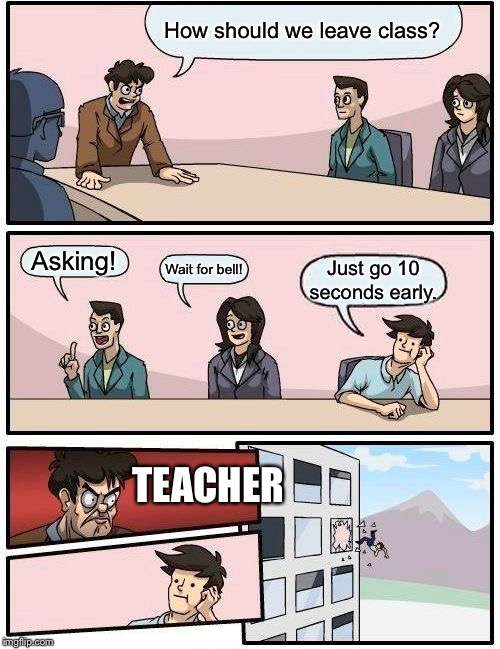 Boardroom Meeting Suggestion | How should we leave class? Asking! Wait for bell! Just go 10 seconds early. TEACHER | image tagged in memes,boardroom meeting suggestion | made w/ Imgflip meme maker