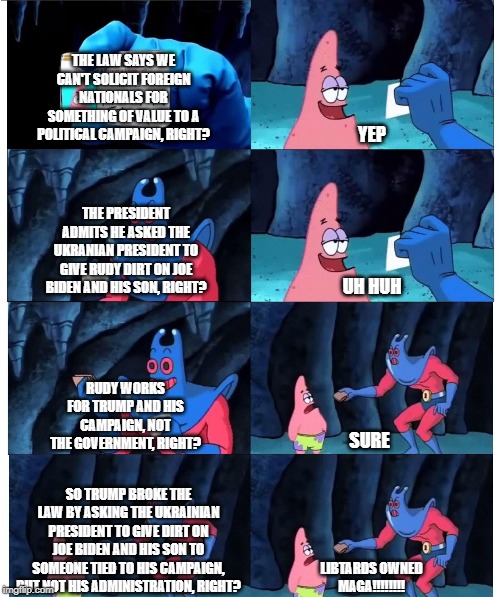 patrick not my wallet | THE LAW SAYS WE CAN'T SOLICIT FOREIGN NATIONALS FOR SOMETHING OF VALUE TO A POLITICAL CAMPAIGN, RIGHT? YEP; THE PRESIDENT ADMITS HE ASKED THE UKRANIAN PRESIDENT TO GIVE RUDY DIRT ON JOE BIDEN AND HIS SON, RIGHT? UH HUH; RUDY WORKS FOR TRUMP AND HIS CAMPAIGN, NOT THE GOVERNMENT, RIGHT? SURE; SO TRUMP BROKE THE LAW BY ASKING THE UKRAINIAN PRESIDENT TO GIVE DIRT ON JOE BIDEN AND HIS SON TO SOMEONE TIED TO HIS CAMPAIGN, BUT NOT HIS ADMINISTRATION, RIGHT? LIBTARDS OWNED
MAGA!!!!!!!! | image tagged in patrick not my wallet | made w/ Imgflip meme maker