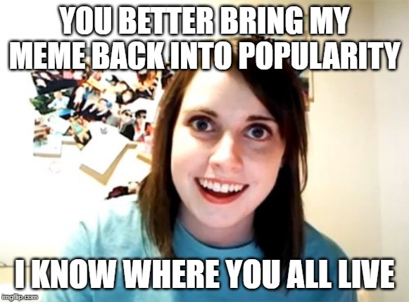 She Ain't Kidding | YOU BETTER BRING MY MEME BACK INTO POPULARITY; I KNOW WHERE YOU ALL LIVE | image tagged in memes,overly attached girlfriend | made w/ Imgflip meme maker
