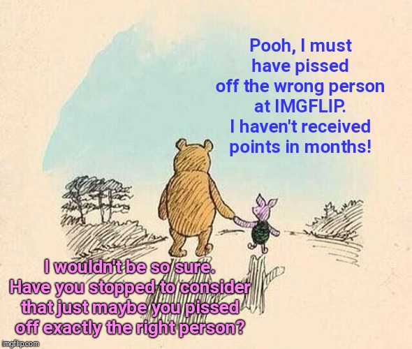 Pooh and Piglet at IMGFLIP | Pooh, I must have pissed off the wrong person at IMGFLIP. I haven't received points in months! I wouldn't be so sure. Have you stopped to consider that just maybe you pissed off exactly the right person? | image tagged in pooh and piglet,imgflip,points,bias,think about it | made w/ Imgflip meme maker