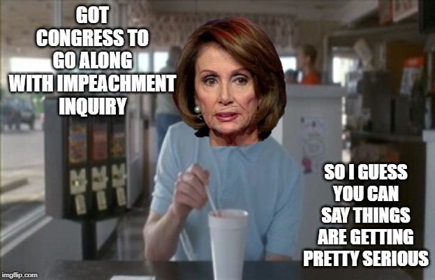 Way to Go Nan | GOT CONGRESS TO GO ALONG WITH IMPEACHMENT INQUIRY; SO I GUESS YOU CAN SAY THINGS ARE GETTING PRETTY SERIOUS | image tagged in nancy pelosi | made w/ Imgflip meme maker