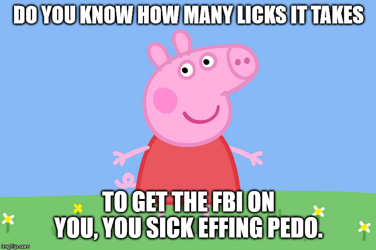 Peppa wants to know why are you licking pork? | DO YOU KNOW HOW MANY LICKS IT TAKES; TO GET THE FBI ON YOU, YOU SICK EFFING PEDO. | image tagged in peppa pig,funny,pedophile | made w/ Imgflip meme maker