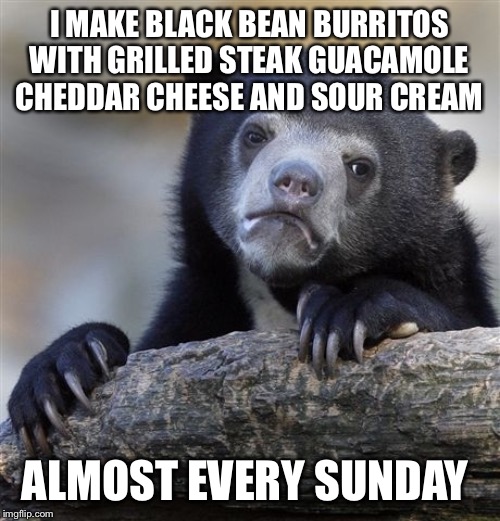 Confession Bear Meme | I MAKE BLACK BEAN BURRITOS WITH GRILLED STEAK GUACAMOLE CHEDDAR CHEESE AND SOUR CREAM ALMOST EVERY SUNDAY | image tagged in memes,confession bear | made w/ Imgflip meme maker