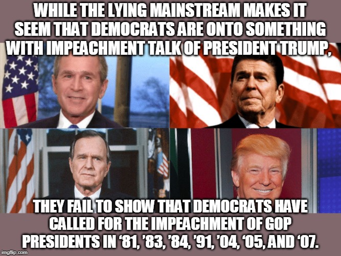 this is getting old | WHILE THE LYING MAINSTREAM MAKES IT SEEM THAT DEMOCRATS ARE ONTO SOMETHING WITH IMPEACHMENT TALK OF PRESIDENT TRUMP, THEY FAIL TO SHOW THAT DEMOCRATS HAVE CALLED FOR THE IMPEACHMENT OF GOP PRESIDENTS IN ‘81, ’83, ’84, ’91, ’04, ‘05, AND ‘07. | image tagged in impeachment,donald trump,bush,reagan | made w/ Imgflip meme maker
