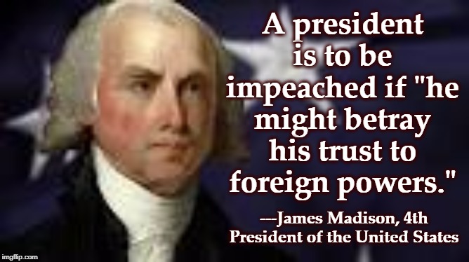 Our Founding Fathers didn't fight a Mad English King to replace him with a Mad American King. | A president is to be impeached if "he might betray his trust to foreign powers."; ---James Madison, 4th President of the United States | image tagged in trump,impeachment,james madison | made w/ Imgflip meme maker
