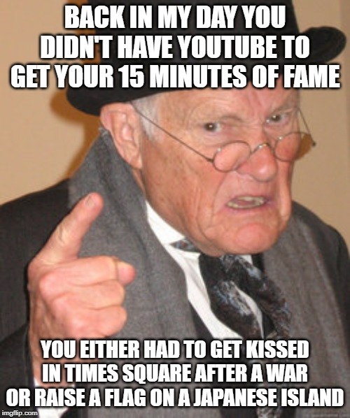 15 Minutes | BACK IN MY DAY YOU DIDN'T HAVE YOUTUBE TO GET YOUR 15 MINUTES OF FAME; YOU EITHER HAD TO GET KISSED IN TIMES SQUARE AFTER A WAR OR RAISE A FLAG ON A JAPANESE ISLAND | image tagged in memes,back in my day | made w/ Imgflip meme maker