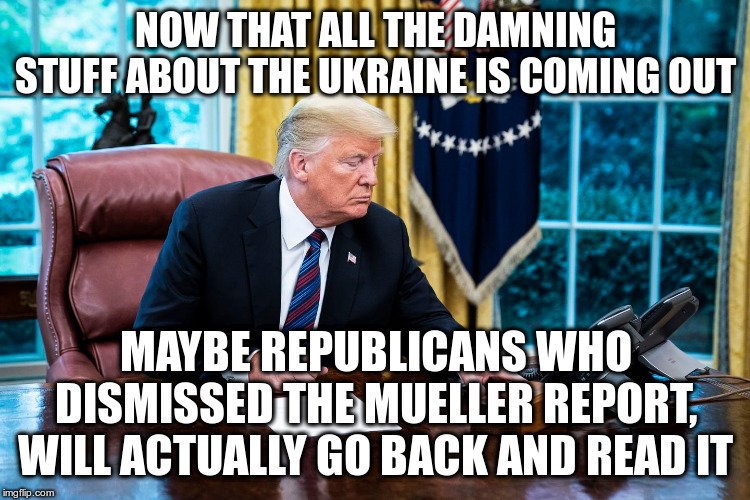 Or did Trump say to himself, I got away with it the first time, I should be more careful in the future? | NOW THAT ALL THE DAMNING STUFF ABOUT THE UKRAINE IS COMING OUT; MAYBE REPUBLICANS WHO DISMISSED THE MUELLER REPORT, WILL ACTUALLY GO BACK AND READ IT | image tagged in trump,humor,russia,mueller,ukraine,impeachment | made w/ Imgflip meme maker