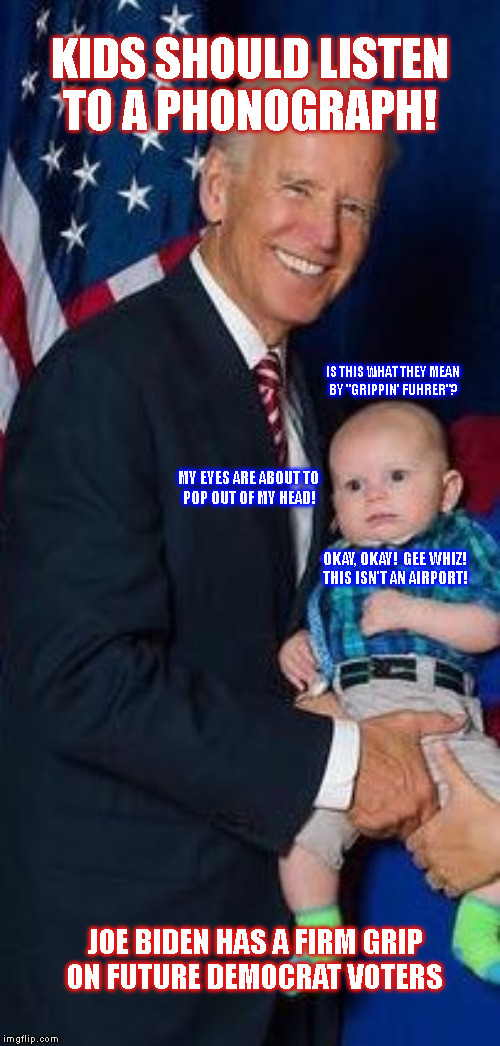 KIDS SHOULD LISTEN
TO A PHONOGRAPH! IS THIS WHAT THEY MEAN
BY "GRIPPIN' FUHRER"? MY EYES ARE ABOUT TO
POP OUT OF MY HEAD! OKAY, OKAY!  GEE WHIZ!
THIS ISN'T AN AIRPORT! JOE BIDEN HAS A FIRM GRIP
ON FUTURE DEMOCRAT VOTERS | made w/ Imgflip meme maker