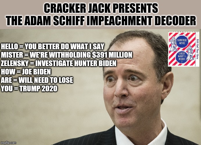 Adam Schiff cracker jack prize | CRACKER JACK PRESENTS
THE ADAM SCHIFF IMPEACHMENT DECODER; HELLO = YOU BETTER DO WHAT I SAY
MISTER = WE'RE WITHHOLDING $391 MILLION
ZELENSKY = INVESTIGATE HUNTER BIDEN
HOW = JOE BIDEN 
ARE = WILL NEED TO LOSE
YOU = TRUMP 2020 | image tagged in adam schiff,fake news,deep state,ukraine,phone call,trump 2020 | made w/ Imgflip meme maker