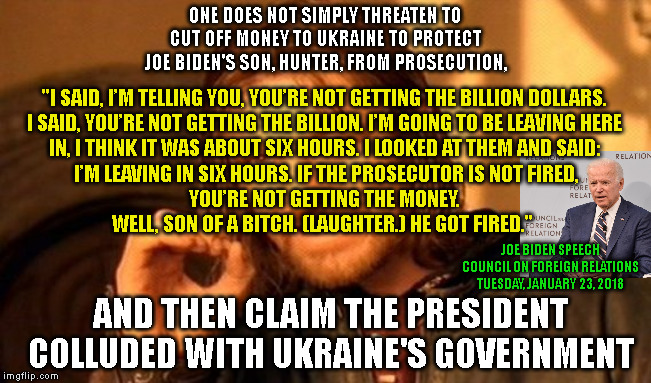 One Does Not Simply Meme | ONE DOES NOT SIMPLY THREATEN TO
CUT OFF MONEY TO UKRAINE TO PROTECT
JOE BIDEN'S SON, HUNTER, FROM PROSECUTION, "I SAID, I’M TELLING YOU, YOU’RE NOT GETTING THE BILLION DOLLARS.
I SAID, YOU’RE NOT GETTING THE BILLION. I’M GOING TO BE LEAVING HERE
IN, I THINK IT WAS ABOUT SIX HOURS. I LOOKED AT THEM AND SAID:
 I’M LEAVING IN SIX HOURS. IF THE PROSECUTOR IS NOT FIRED,
 YOU’RE NOT GETTING THE MONEY. 
WELL, SON OF A BITCH. (LAUGHTER.) HE GOT FIRED."; JOE BIDEN SPEECH
COUNCIL ON FOREIGN RELATIONS
TUESDAY, JANUARY 23, 2018; AND THEN CLAIM THE PRESIDENT
COLLUDED WITH UKRAINE'S GOVERNMENT | image tagged in memes,one does not simply | made w/ Imgflip meme maker
