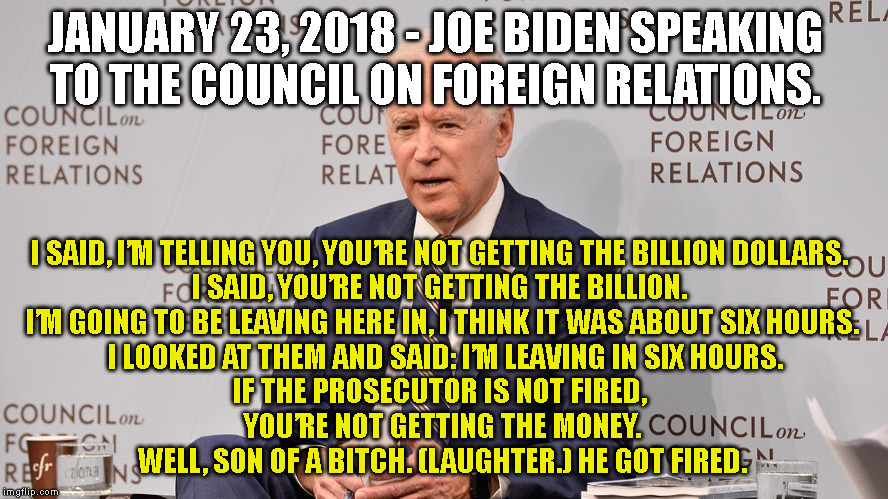 JANUARY 23, 2018 - JOE BIDEN SPEAKING
TO THE COUNCIL ON FOREIGN RELATIONS. I SAID, I’M TELLING YOU, YOU’RE NOT GETTING THE BILLION DOLLARS. 
I SAID, YOU’RE NOT GETTING THE BILLION. 
I’M GOING TO BE LEAVING HERE IN, I THINK IT WAS ABOUT SIX HOURS.
 I LOOKED AT THEM AND SAID: I’M LEAVING IN SIX HOURS.
IF THE PROSECUTOR IS NOT FIRED, 
YOU’RE NOT GETTING THE MONEY.
 WELL, SON OF A BITCH. (LAUGHTER.) HE GOT FIRED. | made w/ Imgflip meme maker