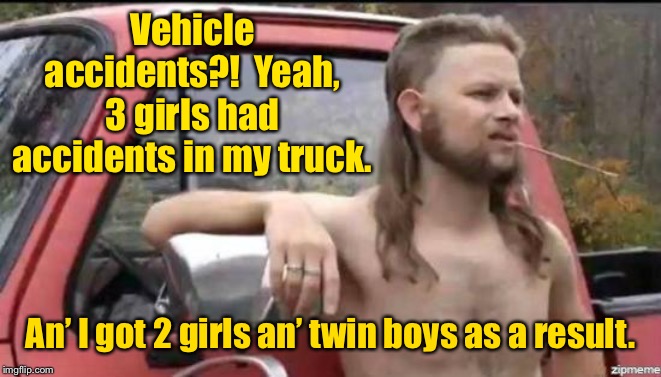 They never reported it, but people figured it out a few months later. | Vehicle accidents?!  Yeah, 3 girls had accidents in my truck. An’ I got 2 girls an’ twin boys as a result. | image tagged in almost politically correct redneck,vehicle accidents,pregnancy,babies,truck | made w/ Imgflip meme maker