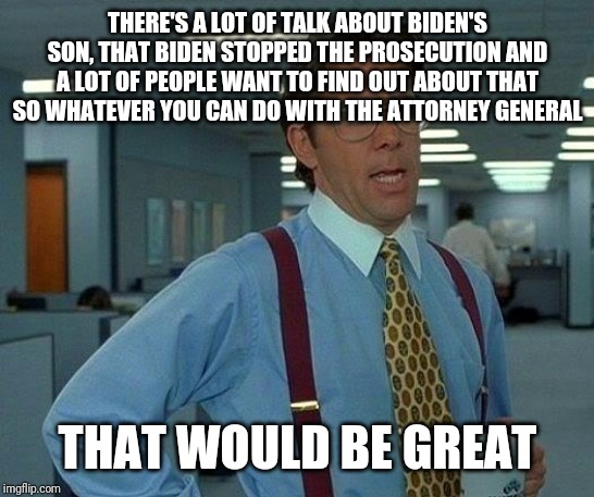 That Would Be Great | THERE'S A LOT OF TALK ABOUT BIDEN'S SON, THAT BIDEN STOPPED THE PROSECUTION AND A LOT OF PEOPLE WANT TO FIND OUT ABOUT THAT SO WHATEVER YOU CAN DO WITH THE ATTORNEY GENERAL; THAT WOULD BE GREAT | image tagged in memes,that would be great | made w/ Imgflip meme maker