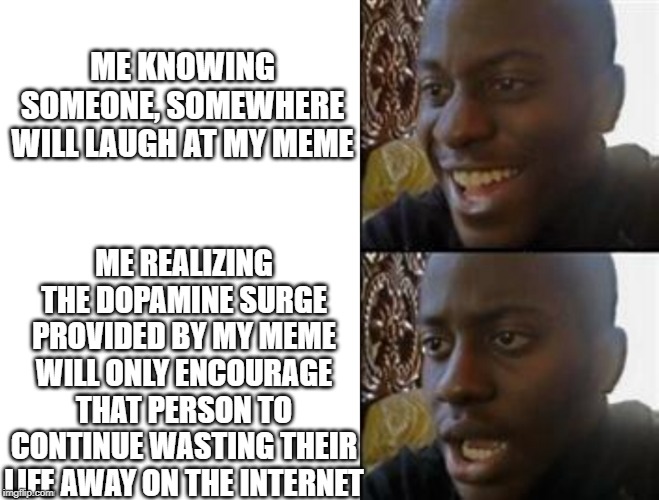 black smiling | ME KNOWING SOMEONE, SOMEWHERE WILL LAUGH AT MY MEME; ME REALIZING THE DOPAMINE SURGE PROVIDED BY MY MEME WILL ONLY ENCOURAGE THAT PERSON TO CONTINUE WASTING THEIR LIFE AWAY ON THE INTERNET | image tagged in black smiling | made w/ Imgflip meme maker