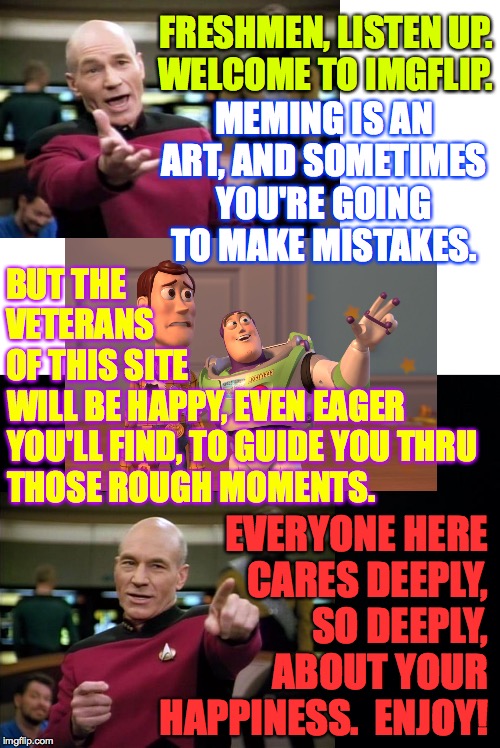 I do feel a bit guilty, but they need to learn  ( : | FRESHMEN, LISTEN UP.
WELCOME TO IMGFLIP. MEMING IS AN ART, AND SOMETIMES YOU'RE GOING TO MAKE MISTAKES. BUT THE VETERANS OF THIS SITE; WILL BE HAPPY, EVEN EAGER
YOU'LL FIND, TO GUIDE YOU THRU
THOSE ROUGH MOMENTS. EVERYONE HERE
CARES DEEPLY,
SO DEEPLY,
ABOUT YOUR
HAPPINESS.  ENJOY! | image tagged in memes,welcome 2019 freshmen,imgflip,oops,trolling is caring,you're welcome | made w/ Imgflip meme maker