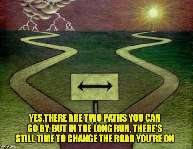 Two paths  |  YES,THERE ARE TWO PATHS YOU CAN GO BY, BUT IN THE LONG RUN, THERE'S STILL TIME TO CHANGE THE ROAD YOU'RE ON | image tagged in two paths | made w/ Imgflip meme maker
