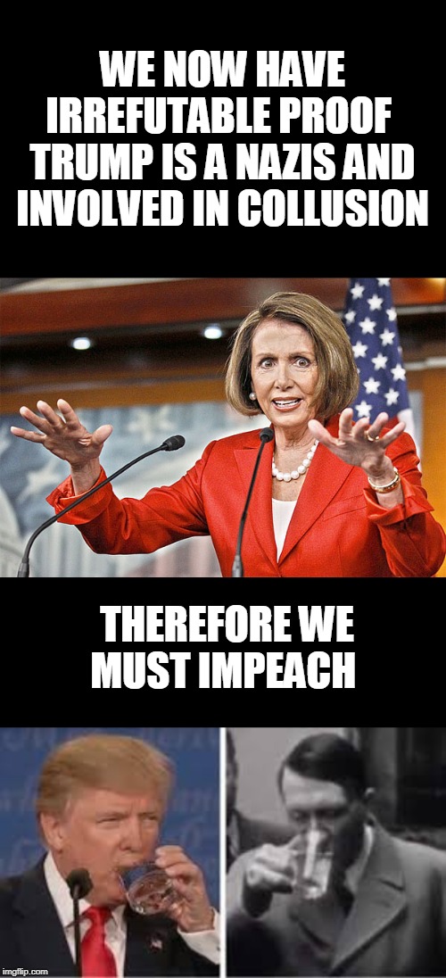 He drank water | WE NOW HAVE IRREFUTABLE PROOF  TRUMP IS A NAZIS AND INVOLVED IN COLLUSION; THEREFORE WE MUST IMPEACH | image tagged in nancy pelosi is crazy,nazis,politics,bullcrap | made w/ Imgflip meme maker