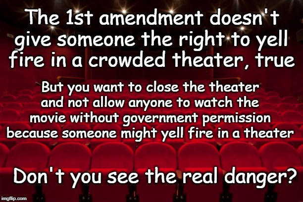 Rights | The 1st amendment doesn't give someone the right to yell fire in a crowded theater, true; But you want to close the theater and not allow anyone to watch the movie without government permission because someone might yell fire in a theater; Don't you see the real danger? | image tagged in theater,bill of rights,freedom,speech,constitution | made w/ Imgflip meme maker