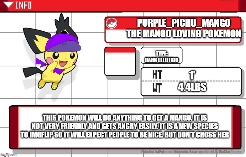 Purple pichu mango (made by maverick_lucario) | PURPLE_PICHU_MANGO
THE MANGO LOVING POKEMON; TYPE:
DARK ELECTRIC; 1'
4.4LBS; THIS POKEMON WILL DO ANYTHING TO GET A MANGO. IT IS NOT VERY FRIENDLY AND GETS ANGRY EASILY. IT IS A NEW SPECIES TO IMGFLIP SO IT WILL EXPECT PEOPLE TO BE NICE. BUT DON'T CROSS HER | image tagged in pokemon | made w/ Imgflip meme maker