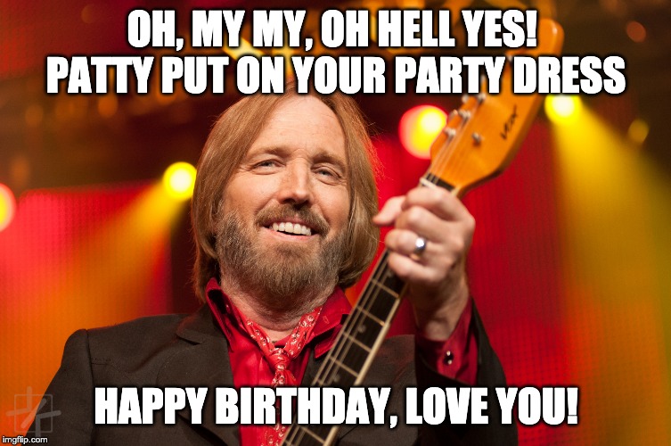 Tom Petty Birthday | OH, MY MY, OH HELL YES!  PATTY PUT ON YOUR PARTY DRESS; HAPPY BIRTHDAY, LOVE YOU! | image tagged in tom petty birthday | made w/ Imgflip meme maker