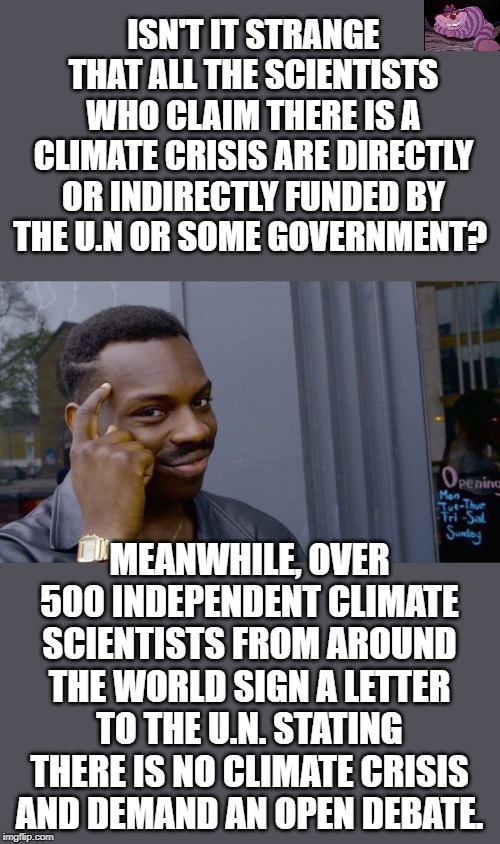It is not about the climate, but rather about wealth redistribution. | ISN'T IT STRANGE THAT ALL THE SCIENTISTS WHO CLAIM THERE IS A CLIMATE CRISIS ARE DIRECTLY OR INDIRECTLY FUNDED BY THE U.N OR SOME GOVERNMENT? MEANWHILE, OVER 500 INDEPENDENT CLIMATE SCIENTISTS FROM AROUND THE WORLD SIGN A LETTER TO THE U.N. STATING THERE IS NO CLIMATE CRISIS AND DEMAND AN OPEN DEBATE. | image tagged in memes,roll safe think about it | made w/ Imgflip meme maker