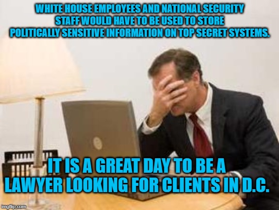 Computer Facepalm | WHITE HOUSE EMPLOYEES AND NATIONAL SECURITY STAFF WOULD HAVE TO BE USED TO STORE POLITICALLY SENSITIVE INFORMATION ON TOP SECRET SYSTEMS. IT IS A GREAT DAY TO BE A LAWYER LOOKING FOR CLIENTS IN D.C. | image tagged in computer facepalm | made w/ Imgflip meme maker