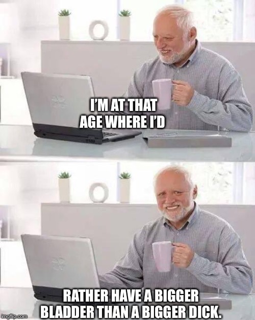 Hide the Pain Harold Meme | I’M AT THAT AGE WHERE I’D; RATHER HAVE A BIGGER BLADDER THAN A BIGGER DICK. | image tagged in memes,hide the pain harold | made w/ Imgflip meme maker