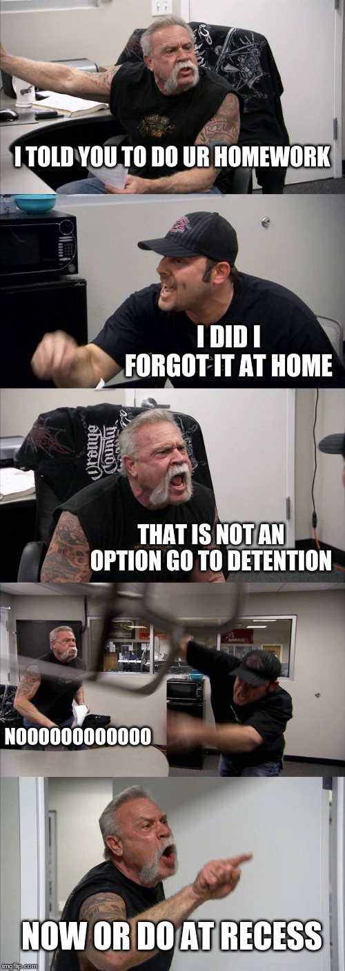 American Chopper Argument Meme | I TOLD YOU TO DO UR HOMEWORK; I DID I FORGOT IT AT HOME; THAT IS NOT AN OPTION GO TO DETENTION; NOOOOOOOOOOOO; NOW OR DO AT RECESS | image tagged in memes,american chopper argument | made w/ Imgflip meme maker