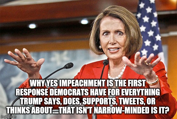 So what are Democrat goals besides promoting their religion of global warming, socialism, and impeaching Trump? | WHY YES IMPEACHMENT IS THE FIRST RESPONSE DEMOCRATS HAVE FOR EVERYTHING TRUMP SAYS, DOES, SUPPORTS, TWEETS, OR THINKS ABOUT....THAT ISN'T NARROW-MINDED IS IT? | image tagged in nancy pelosi is crazy | made w/ Imgflip meme maker
