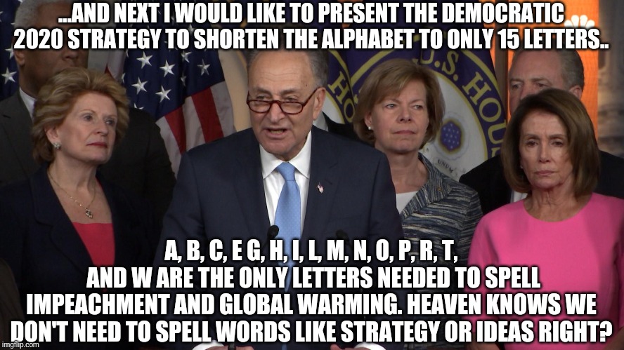 Suddenly in a moment of shocking honesty, Schumer cracks a joke... | ...AND NEXT I WOULD LIKE TO PRESENT THE DEMOCRATIC 2020 STRATEGY TO SHORTEN THE ALPHABET TO ONLY 15 LETTERS.. A, B, C, E G, H, I, L, M, N, O, P, R, T,  AND W ARE THE ONLY LETTERS NEEDED TO SPELL IMPEACHMENT AND GLOBAL WARMING. HEAVEN KNOWS WE DON'T NEED TO SPELL WORDS LIKE STRATEGY OR IDEAS RIGHT? | image tagged in democrat congressmen | made w/ Imgflip meme maker