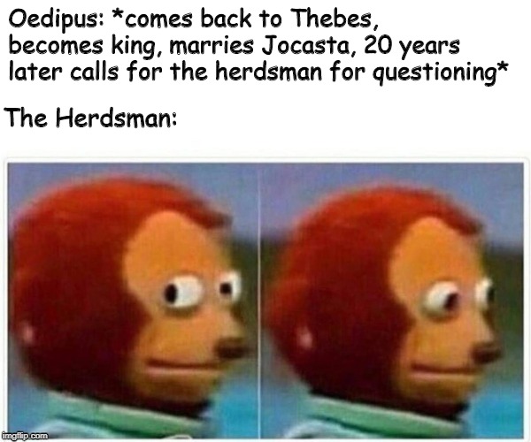 Monkey Puppet Meme | Oedipus: *comes back to Thebes, becomes king, marries Jocasta, 20 years later calls for the herdsman for questioning*; The Herdsman: | image tagged in monkey puppet | made w/ Imgflip meme maker