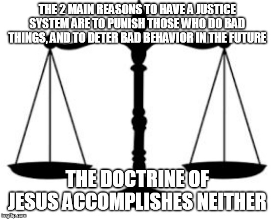 SCALES OF JUSTICE | THE 2 MAIN REASONS TO HAVE A JUSTICE SYSTEM ARE TO PUNISH THOSE WHO DO BAD THINGS, AND TO DETER BAD BEHAVIOR IN THE FUTURE; THE DOCTRINE OF JESUS ACCOMPLISHES NEITHER | image tagged in scales of justice,jesus,bible,jesus christ,justice,doctrine | made w/ Imgflip meme maker