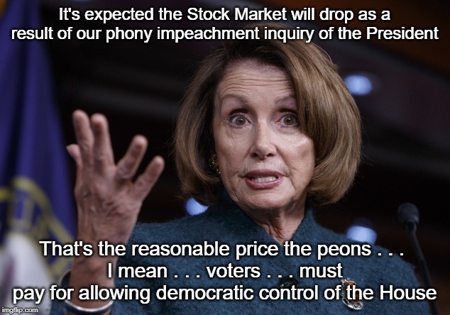The price you middle class  peons must pay | It's expected the Stock Market will drop as a result of our phony impeachment inquiry of the President; That's the reasonable price the peons . . . 
I mean . . . voters . . . must pay for allowing democratic control of the House | image tagged in good old nancy pelosi,stock market,impeachment,donald trump | made w/ Imgflip meme maker