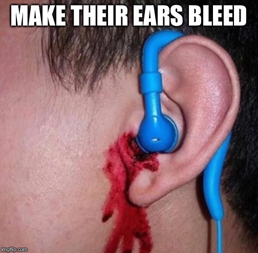 MAKE THEIR EARS BLEED | image tagged in ear bleed | made w/ Imgflip meme maker