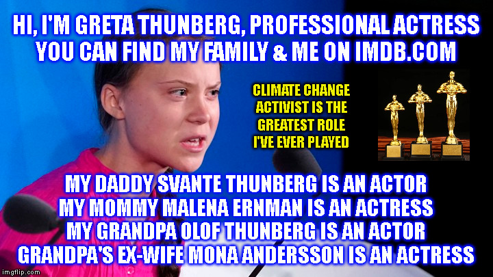 HI, I'M GRETA THUNBERG, PROFESSIONAL ACTRESS
YOU CAN FIND MY FAMILY & ME ON IMDB.COM; CLIMATE CHANGE
ACTIVIST IS THE
GREATEST ROLE
I'VE EVER PLAYED; MY DADDY SVANTE THUNBERG IS AN ACTOR
MY MOMMY MALENA ERNMAN IS AN ACTRESS
MY GRANDPA OLOF THUNBERG IS AN ACTOR
GRANDPA'S EX-WIFE MONA ANDERSSON IS AN ACTRESS | made w/ Imgflip meme maker