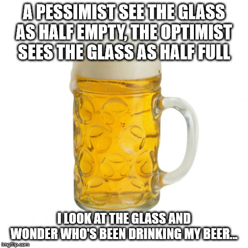 beer | A PESSIMIST SEE THE GLASS AS HALF EMPTY, THE OPTIMIST SEES THE GLASS AS HALF FULL; I LOOK AT THE GLASS AND WONDER WHO'S BEEN DRINKING MY BEER... | image tagged in beer | made w/ Imgflip meme maker