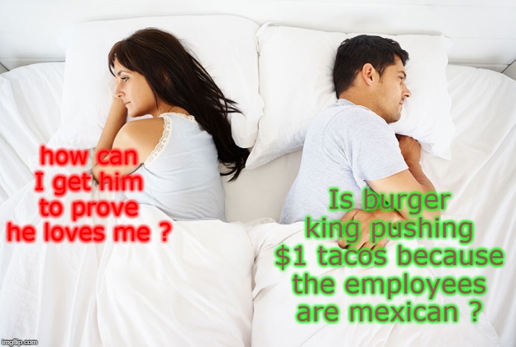 our lives are dismayed between honest natural desires and modern  corporate thought control. | Is burger king pushing $1 tacos because the employees are mexican ? how can I get him to prove he loves me ? | image tagged in men vs women,modern problems,love or tacos,meme fur,thoughts | made w/ Imgflip meme maker
