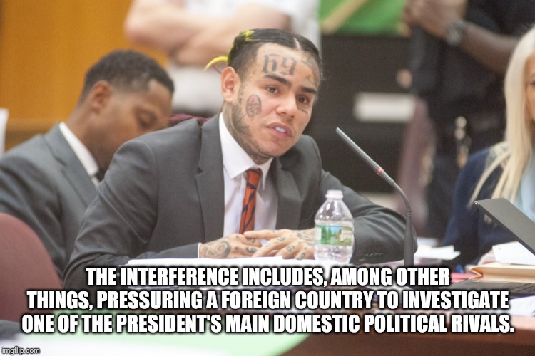 Tekashi 6ix9ine testifies | THE INTERFERENCE INCLUDES, AMONG OTHER THINGS, PRESSURING A FOREIGN COUNTRY TO INVESTIGATE ONE OF THE PRESIDENT'S MAIN DOMESTIC POLITICAL RIVALS. | image tagged in tekashi 6ix9ine testifies | made w/ Imgflip meme maker