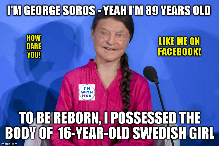 I'M GEORGE SOROS - YEAH I'M 89 YEARS OLD; LIKE ME ON
FACEBOOK! HOW
DARE
YOU! TO BE REBORN, I POSSESSED THE
BODY OF  16-YEAR-OLD SWEDISH GIRL | made w/ Imgflip meme maker