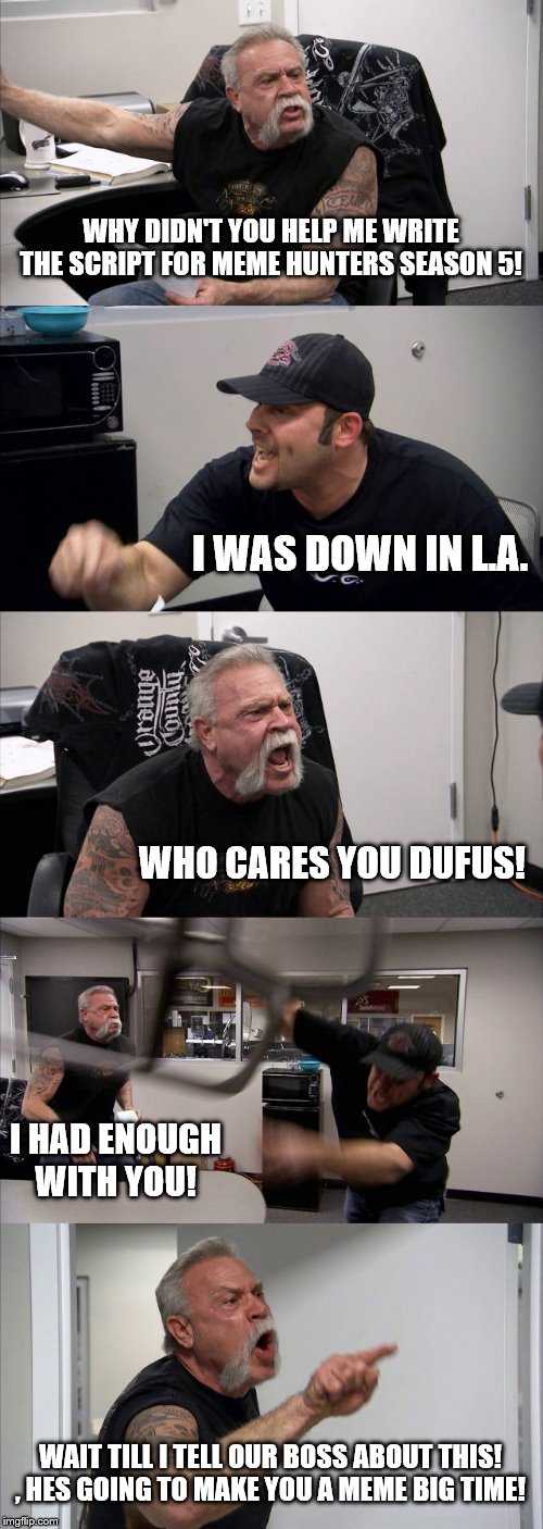 American Chopper Argument | WHY DIDN'T YOU HELP ME WRITE THE SCRIPT FOR MEME HUNTERS SEASON 5! I WAS DOWN IN L.A. WHO CARES YOU DUFUS! I HAD ENOUGH WITH YOU! WAIT TILL I TELL OUR BOSS ABOUT THIS! , HES GOING TO MAKE YOU A MEME BIG TIME! | image tagged in memes,american chopper argument | made w/ Imgflip meme maker