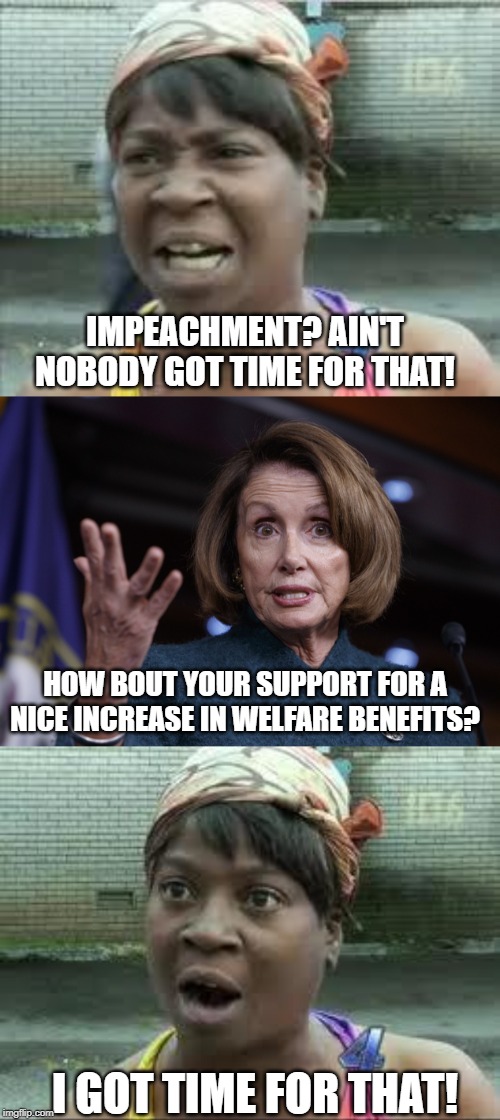 The Typical Bribe | IMPEACHMENT? AIN'T NOBODY GOT TIME FOR THAT! HOW BOUT YOUR SUPPORT FOR A NICE INCREASE IN WELFARE BENEFITS? I GOT TIME FOR THAT! | image tagged in sweet brown,good old nancy pelosi | made w/ Imgflip meme maker