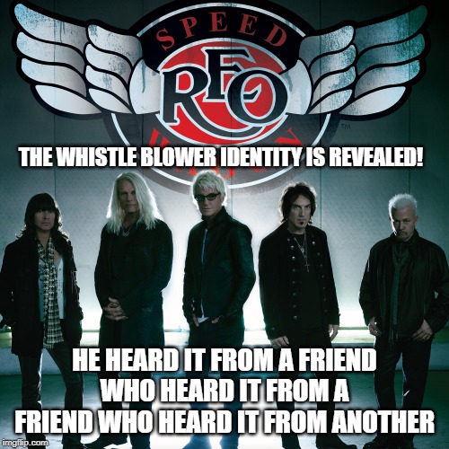 whistle blower | THE WHISTLE BLOWER IDENTITY IS REVEALED! HE HEARD IT FROM A FRIEND WHO HEARD IT FROM A FRIEND WHO HEARD IT FROM ANOTHER | image tagged in reo speedwagon,whistle blower,trump,democrats,republicans | made w/ Imgflip meme maker
