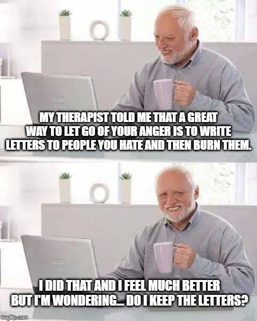 Burn 'Em | MY THERAPIST TOLD ME THAT A GREAT WAY TO LET GO OF YOUR ANGER IS TO WRITE LETTERS TO PEOPLE YOU HATE AND THEN BURN THEM. I DID THAT AND I FEEL MUCH BETTER BUT I'M WONDERING... DO I KEEP THE LETTERS? | image tagged in memes,hide the pain harold | made w/ Imgflip meme maker