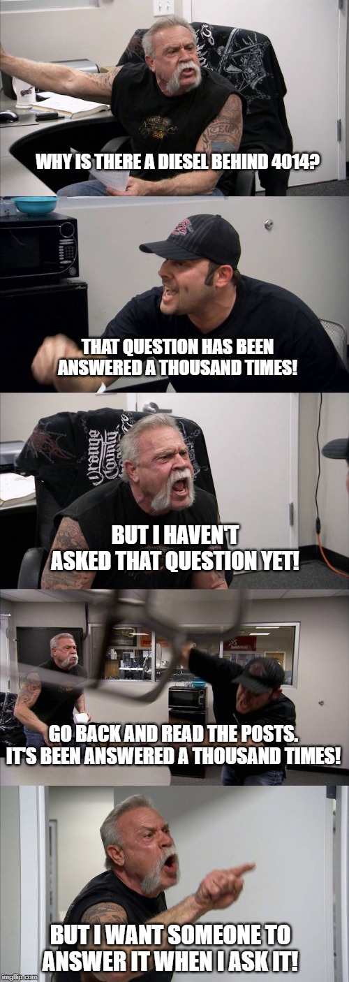 American Chopper Argument | WHY IS THERE A DIESEL BEHIND 4014? THAT QUESTION HAS BEEN ANSWERED A THOUSAND TIMES! BUT I HAVEN'T ASKED THAT QUESTION YET! GO BACK AND READ THE POSTS. IT'S BEEN ANSWERED A THOUSAND TIMES! BUT I WANT SOMEONE TO ANSWER IT WHEN I ASK IT! | image tagged in memes,american chopper argument | made w/ Imgflip meme maker
