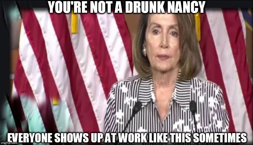OK,    you're  TANKED,   but   hey   its a    Cush  Govt.  job   

drink as  much  as  you   want  the   American   people  are | YOU'RE NOT A DRUNK NANCY; EVERYONE SHOWS UP AT WORK LIKE THIS SOMETIMES | image tagged in nancy pelosi,drunk,intoxicated,drank too much | made w/ Imgflip meme maker