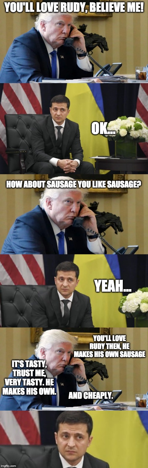 Rudy's Sausage | YOU'LL LOVE RUDY, BELIEVE ME! OK... HOW ABOUT SAUSAGE YOU LIKE SAUSAGE? YEAH... YOU'LL LOVE RUDY THEN, HE MAKES HIS OWN SAUSAGE; IT'S TASTY, TRUST ME, VERY TASTY. HE MAKES HIS OWN. AND CHEAPLY. | image tagged in sausage,trump,ukraine,phone | made w/ Imgflip meme maker