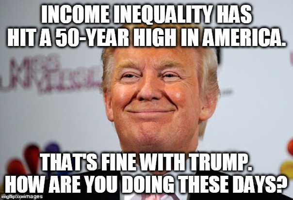 How are your kids doing? Grandkids? | INCOME INEQUALITY HAS HIT A 50-YEAR HIGH IN AMERICA. THAT'S FINE WITH TRUMP. HOW ARE YOU DOING THESE DAYS? | image tagged in donald trump approves,income inequality,trump,rich | made w/ Imgflip meme maker